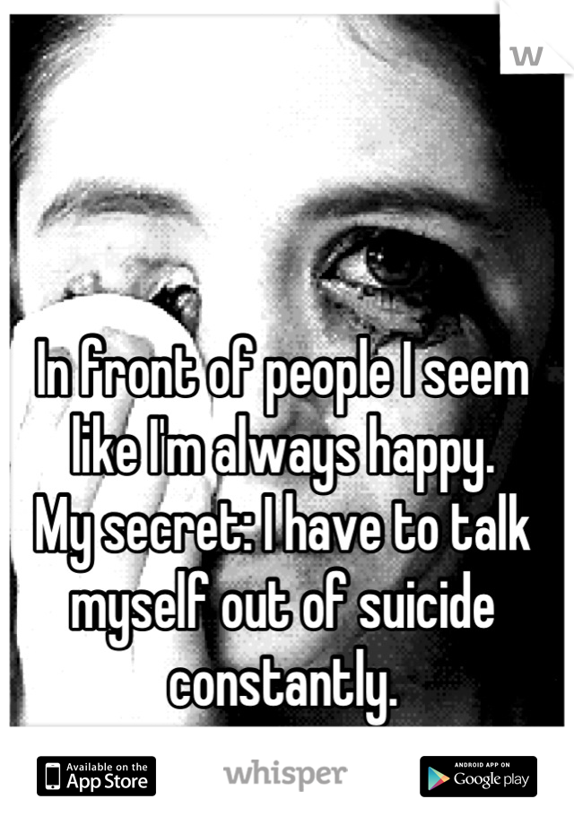 In front of people I seem like I'm always happy.
My secret: I have to talk myself out of suicide constantly.