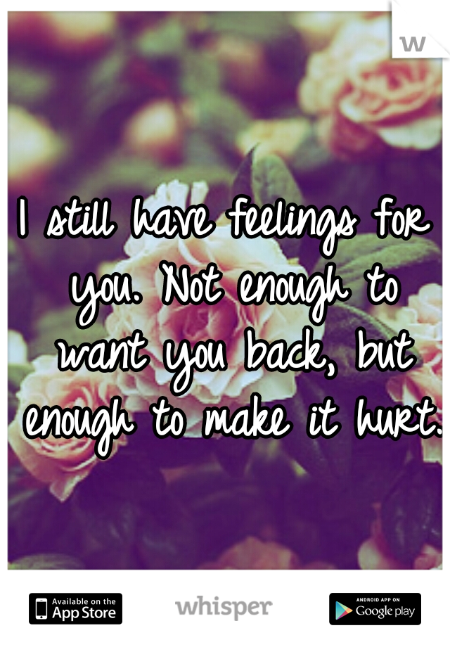 I still have feelings for you. Not enough to want you back, but enough to make it hurt.