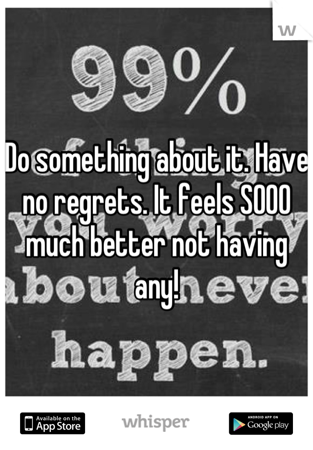 Do something about it. Have no regrets. It feels SOOO much better not having any!
