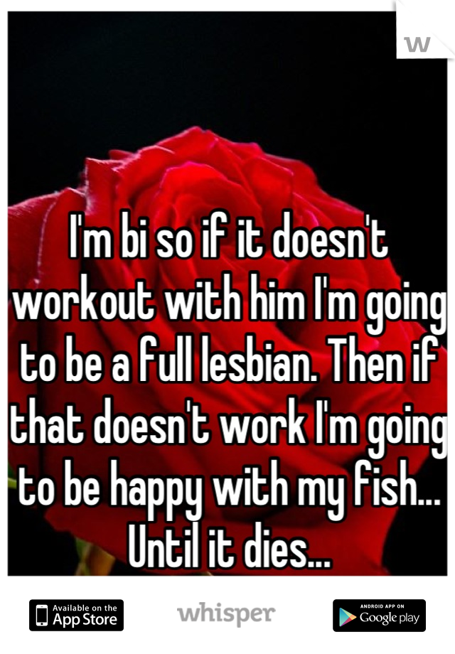I'm bi so if it doesn't workout with him I'm going to be a full lesbian. Then if that doesn't work I'm going to be happy with my fish... Until it dies...