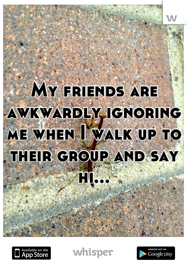 My friends are awkwardly ignoring me when I walk up to their group and say hi...