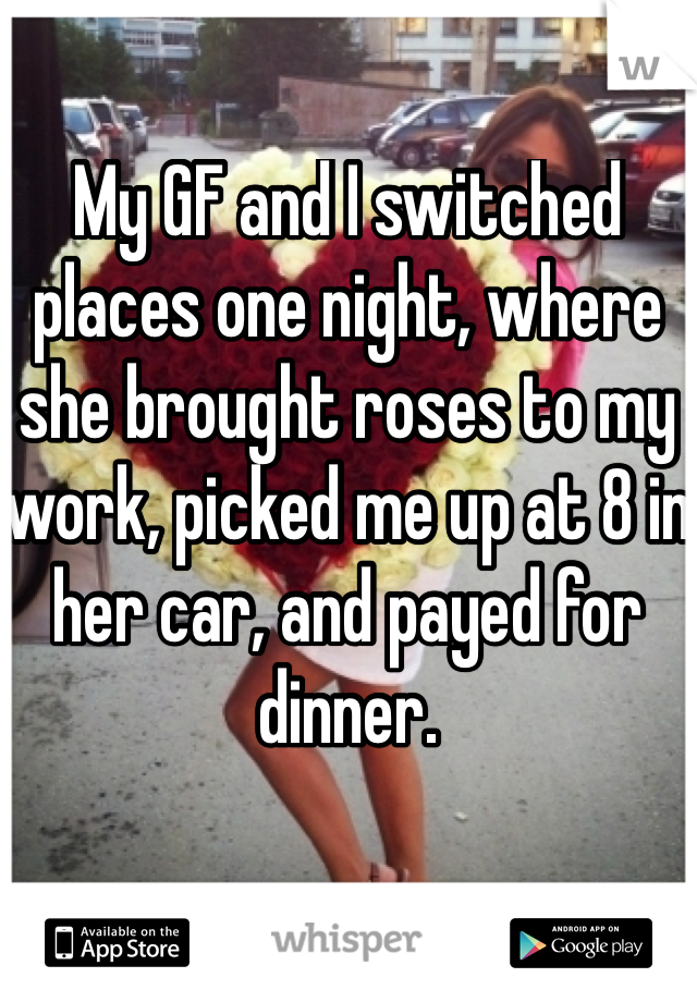 My GF and I switched places one night, where she brought roses to my work, picked me up at 8 in her car, and payed for dinner.