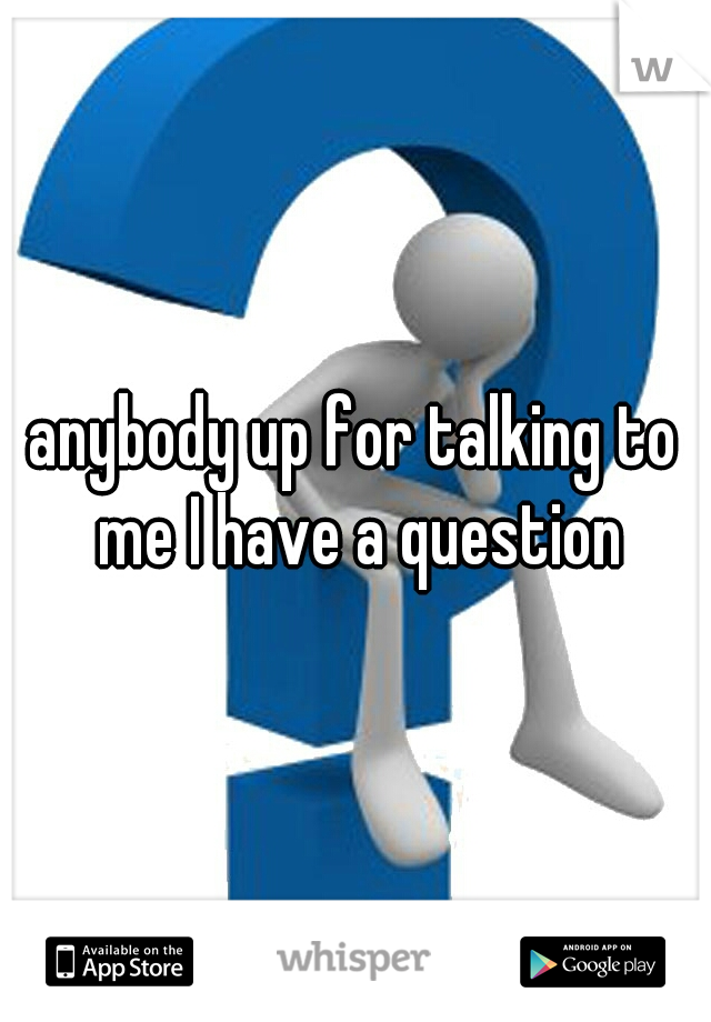 anybody up for talking to me I have a question