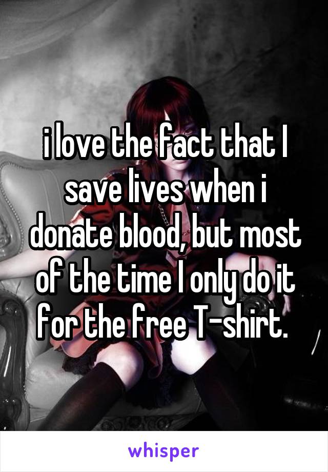 i love the fact that I save lives when i donate blood, but most of the time I only do it for the free T-shirt. 