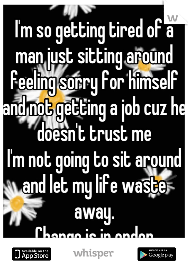 I'm so getting tired of a man just sitting around feeling sorry for himself and not getting a job cuz he doesn't trust me
I'm not going to sit around and let my life waste away. 
Change is in order