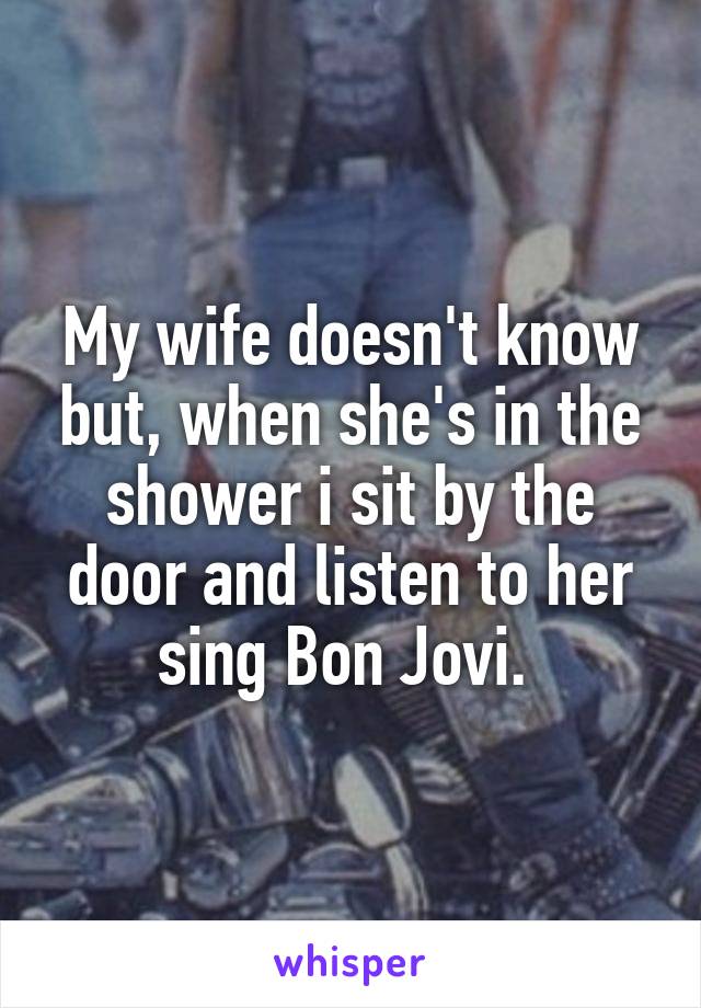 My wife doesn't know but, when she's in the shower i sit by the door and listen to her sing Bon Jovi. 