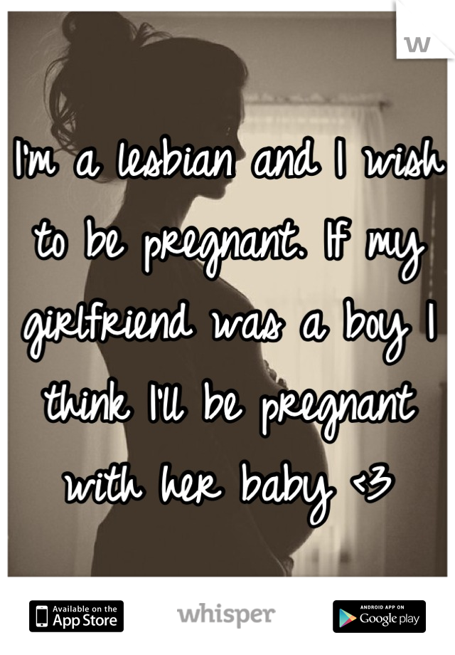 I'm a lesbian and I wish to be pregnant. If my girlfriend was a boy I think I'll be pregnant with her baby <3