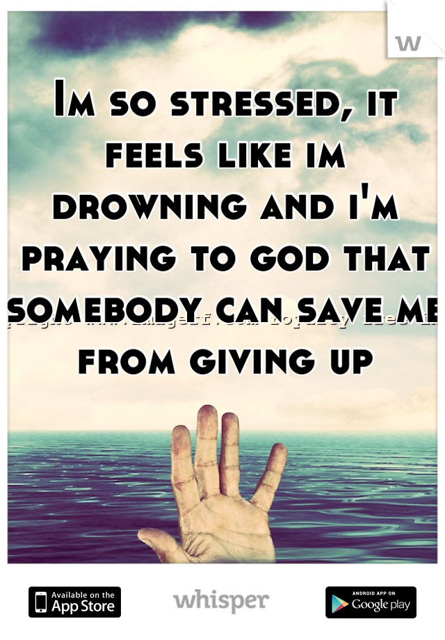 Im so stressed, it feels like im drowning and i'm praying to god that somebody can save me from giving up