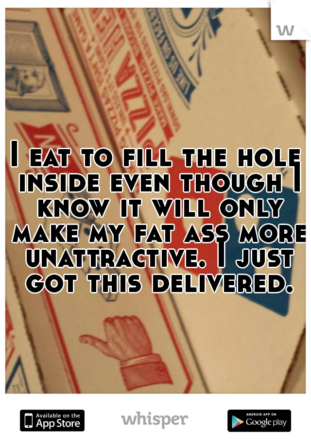 I eat to fill the hole inside even though I know it will only make my fat ass more unattractive. I just got this delivered.
