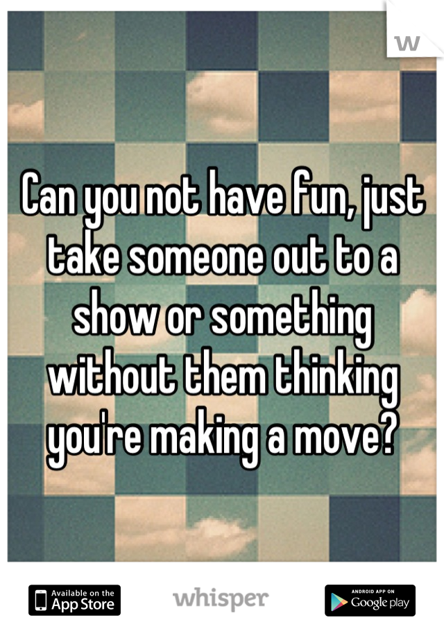 Can you not have fun, just take someone out to a show or something without them thinking you're making a move?