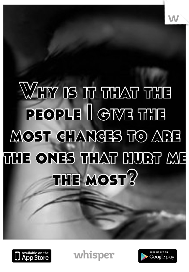 Why is it that the people I give the most chances to are the ones that hurt me the most?