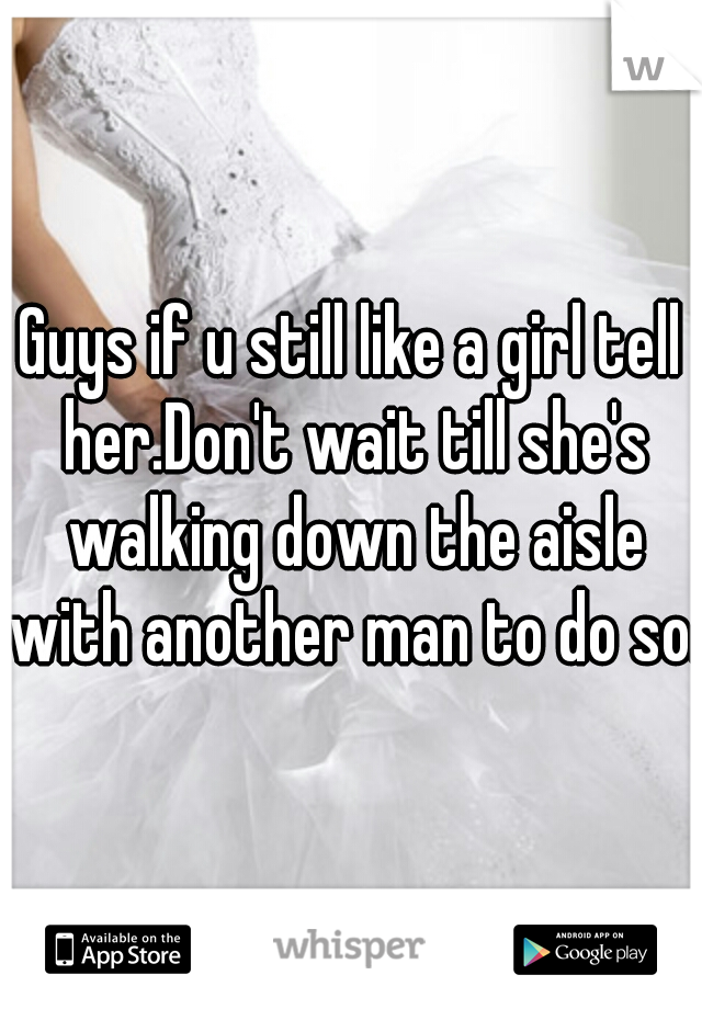 Guys if u still like a girl tell her.Don't wait till she's walking down the aisle with another man to do so.