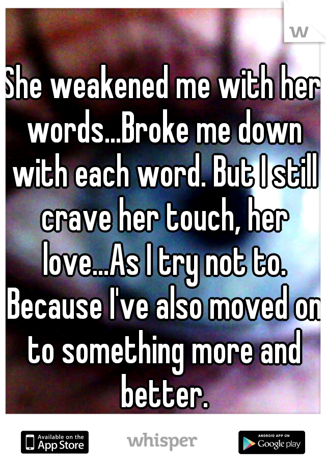 She weakened me with her words...Broke me down with each word. But I still crave her touch, her love...As I try not to. Because I've also moved on to something more and better.