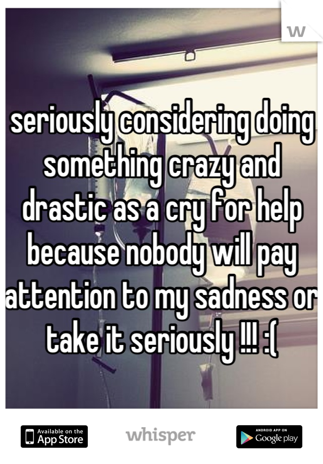 seriously considering doing something crazy and drastic as a cry for help because nobody will pay attention to my sadness or take it seriously !!! :(