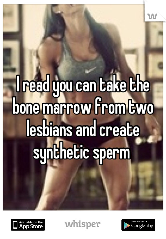 I read you can take the bone marrow from two lesbians and create synthetic sperm 