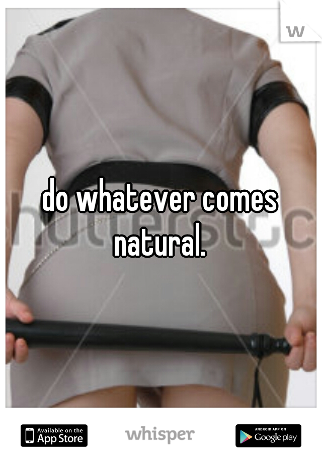 do whatever comes natural. 