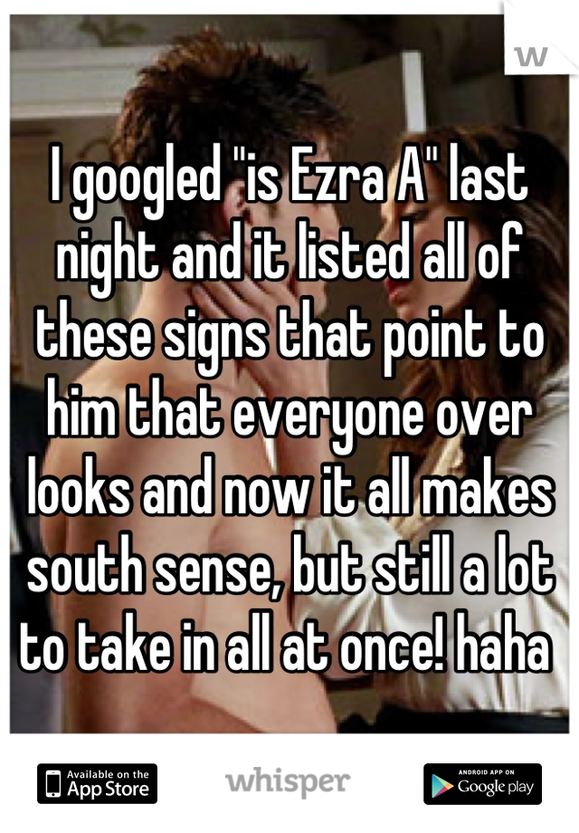I googled "is Ezra A" last night and it listed all of these signs that point to him that everyone over looks and now it all makes south sense, but still a lot to take in all at once! haha 