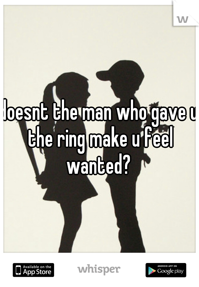 doesnt the man who gave u the ring make u feel wanted? 