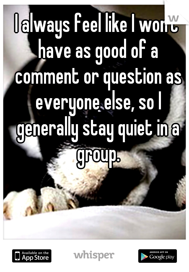 I always feel like I won't have as good of a comment or question as everyone else, so I generally stay quiet in a group.