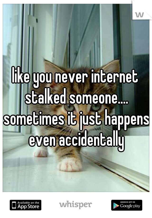 like you never internet stalked someone.... sometimes it just happens even accidentally