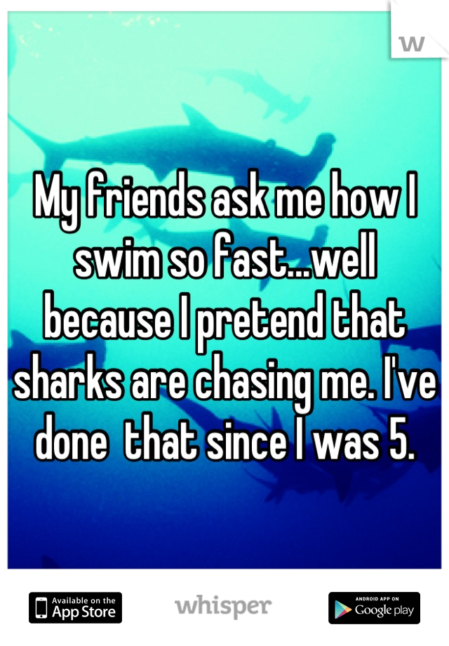 My friends ask me how I swim so fast...well because I pretend that sharks are chasing me. I've done  that since I was 5.