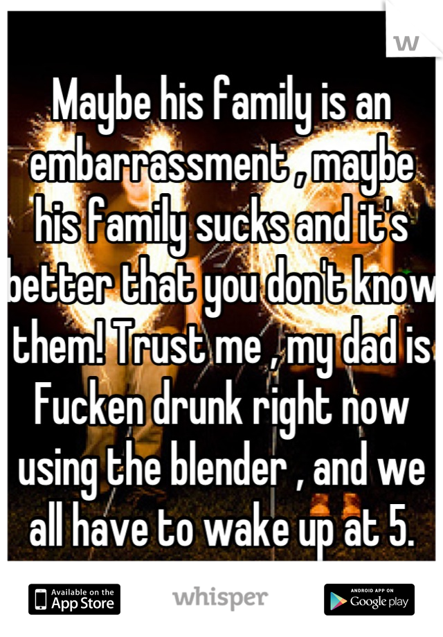 Maybe his family is an embarrassment , maybe his family sucks and it's better that you don't know them! Trust me , my dad is Fucken drunk right now using the blender , and we all have to wake up at 5.