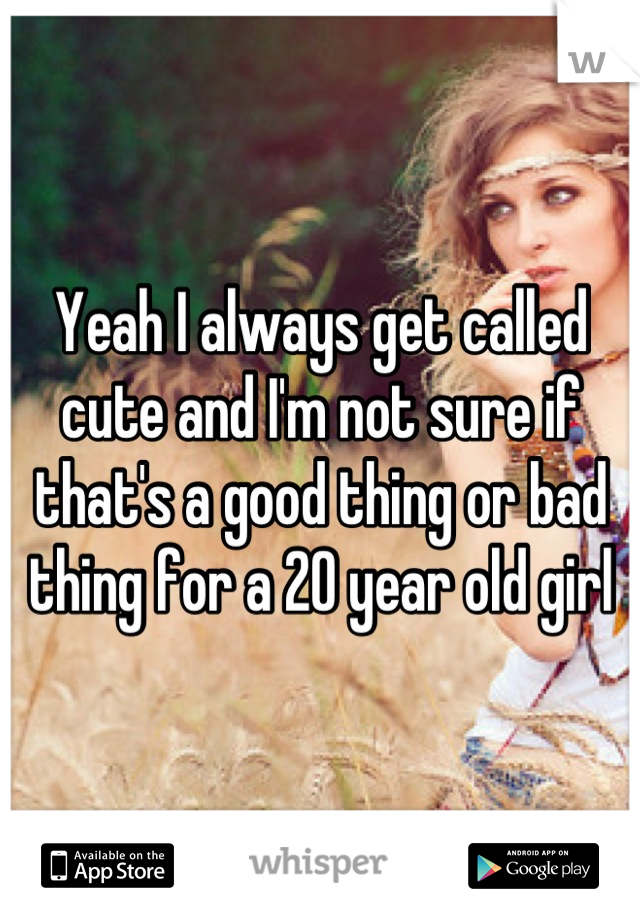 Yeah I always get called cute and I'm not sure if that's a good thing or bad thing for a 20 year old girl