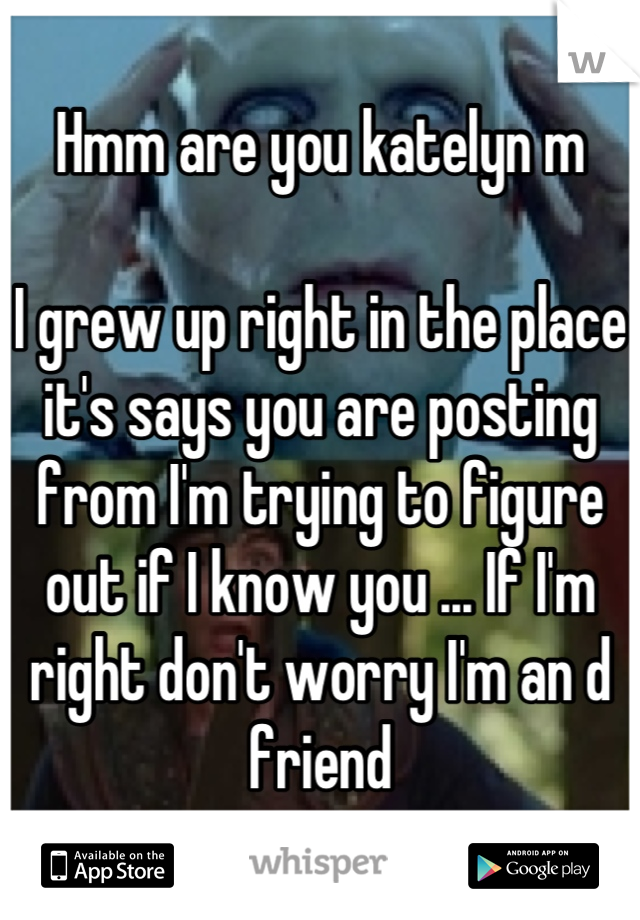 Hmm are you katelyn m

I grew up right in the place it's says you are posting from I'm trying to figure out if I know you ... If I'm right don't worry I'm an d friend