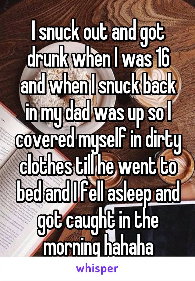I snuck out and got drunk when I was 16 and when I snuck back in my dad was up so I covered myself in dirty clothes till he went to bed and I fell asleep and got caught in the morning hahaha