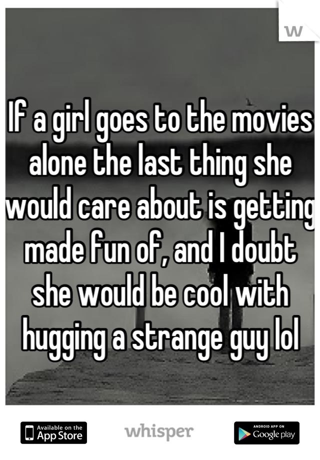 If a girl goes to the movies alone the last thing she would care about is getting made fun of, and I doubt she would be cool with hugging a strange guy lol