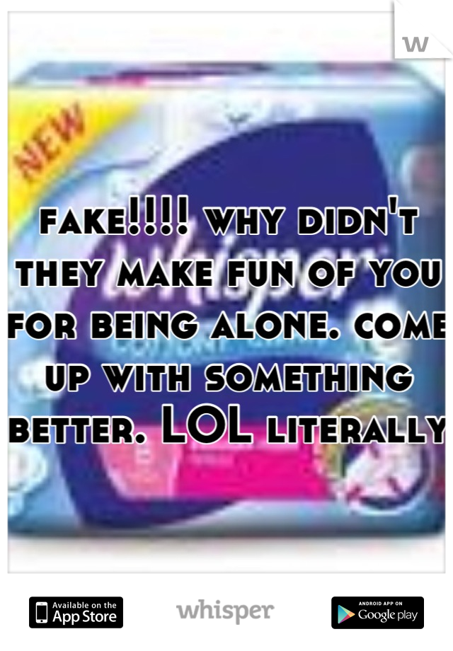 fake!!!! why didn't they make fun of you for being alone. come up with something better. LOL literally 