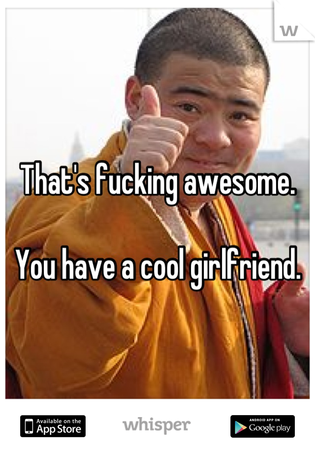That's fucking awesome.

You have a cool girlfriend.