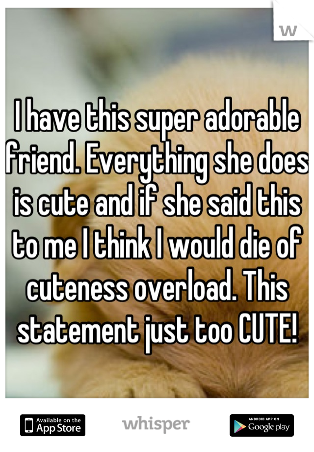 I have this super adorable friend. Everything she does is cute and if she said this to me I think I would die of cuteness overload. This statement just too CUTE!