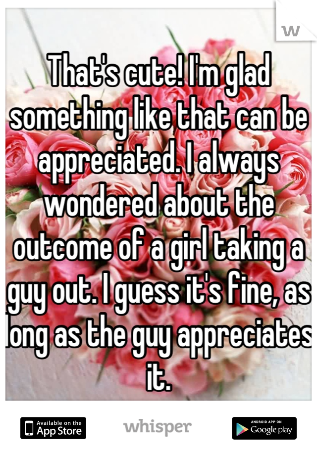 That's cute! I'm glad something like that can be appreciated. I always wondered about the outcome of a girl taking a guy out. I guess it's fine, as long as the guy appreciates it.