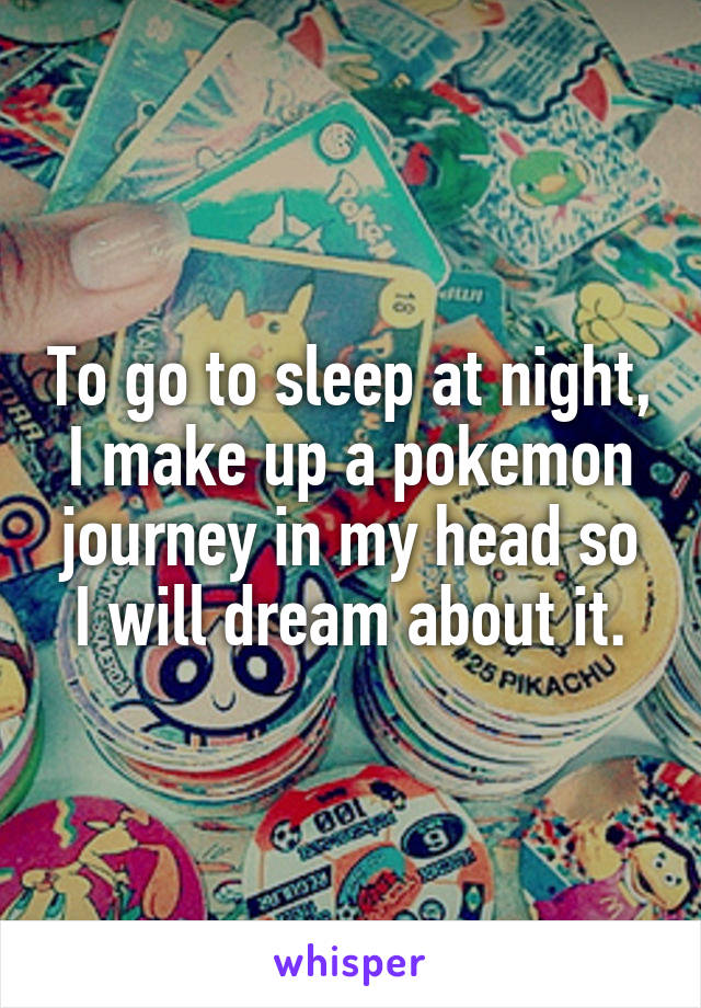 To go to sleep at night, I make up a pokemon journey in my head so I will dream about it.