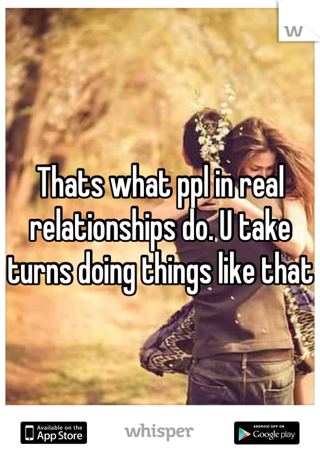 Thats what ppl in real relationships do. U take turns doing things like that 