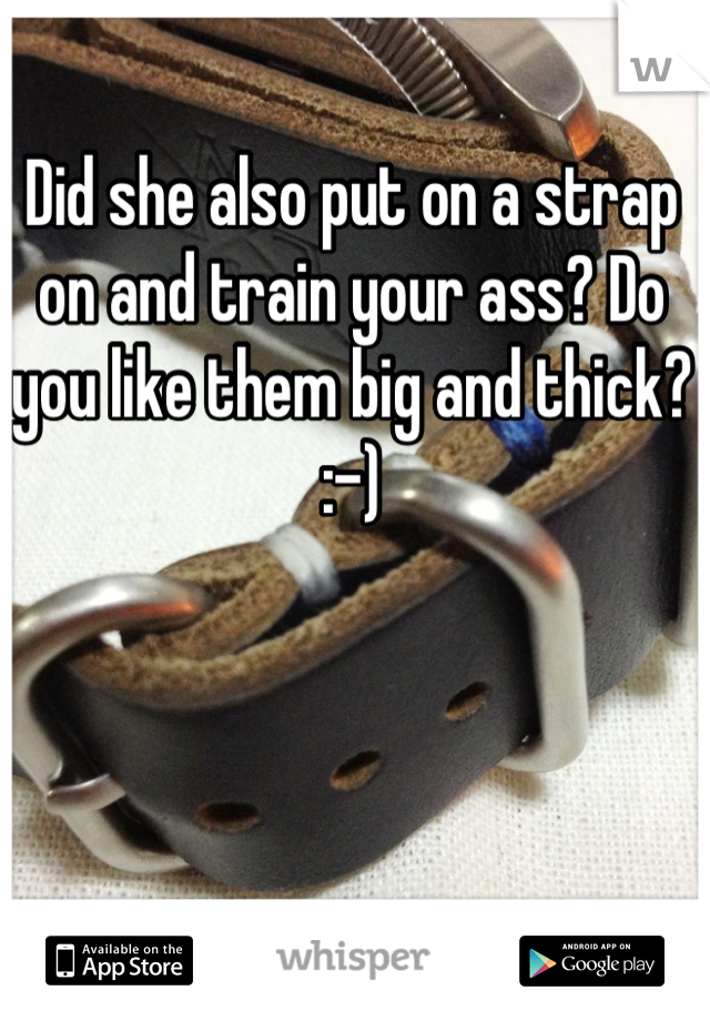 Did she also put on a strap on and train your ass? Do you like them big and thick? :-)