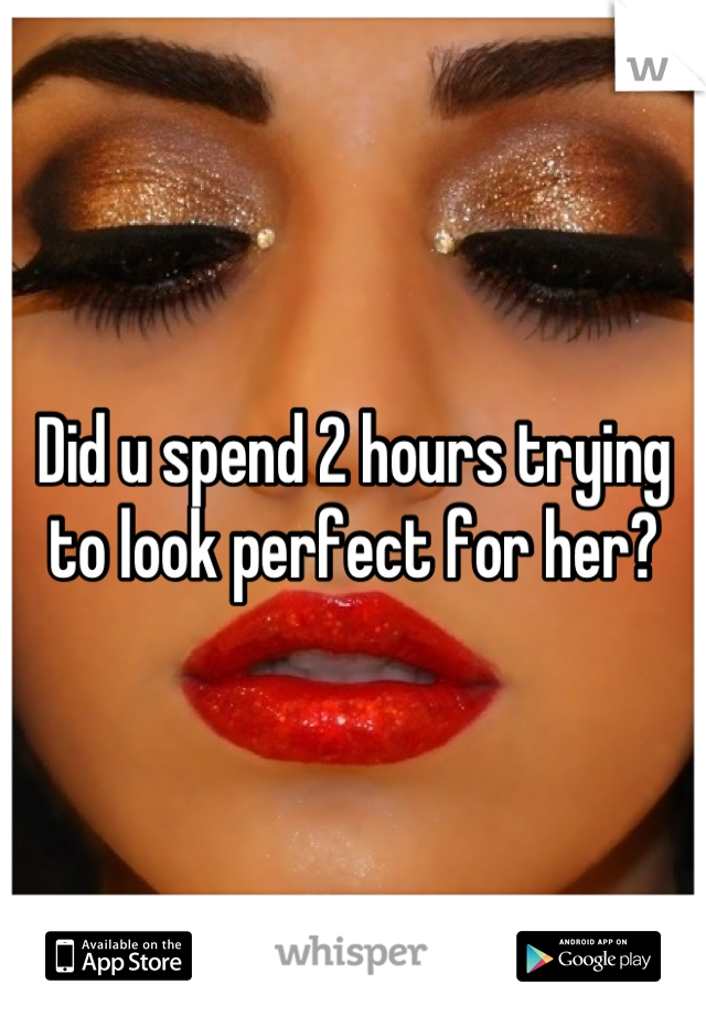 Did u spend 2 hours trying to look perfect for her?