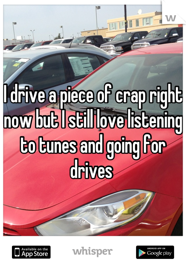I drive a piece of crap right now but I still love listening to tunes and going for drives 