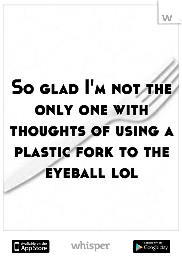 So glad I'm not the only one with thoughts of using a plastic fork to the eyeball lol