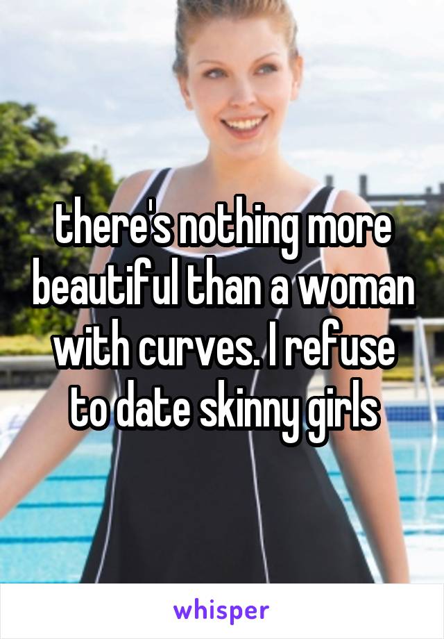 there's nothing more beautiful than a woman with curves. I refuse to date skinny girls