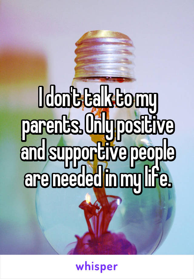 I don't talk to my parents. Only positive and supportive people are needed in my life.