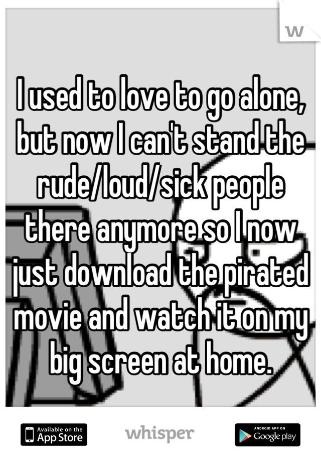 I used to love to go alone, but now I can't stand the rude/loud/sick people there anymore so I now just download the pirated movie and watch it on my big screen at home.
