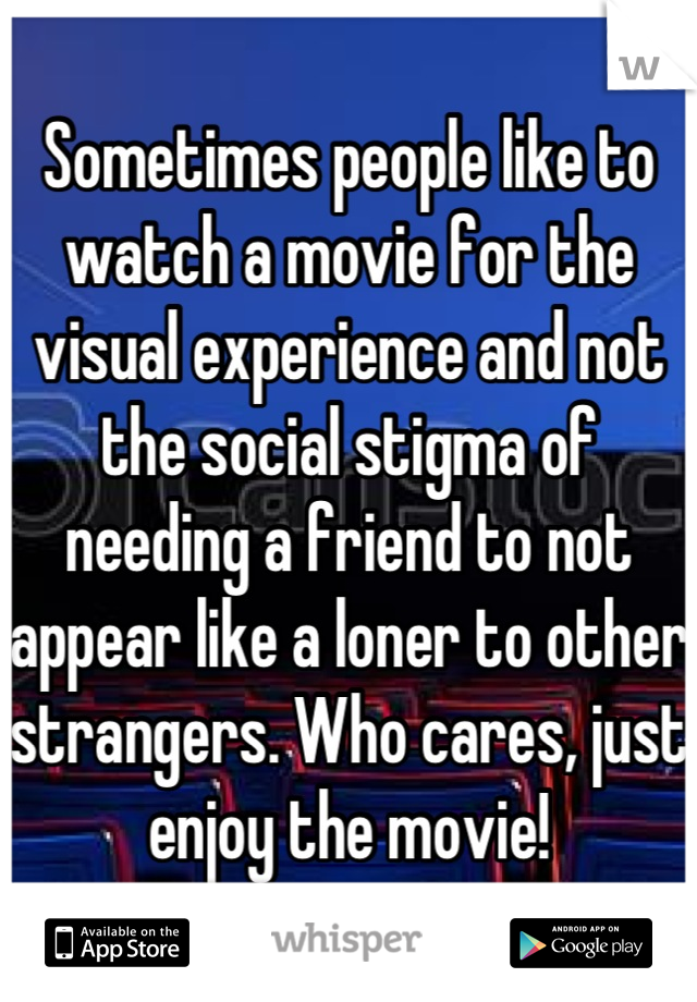 Sometimes people like to watch a movie for the visual experience and not the social stigma of needing a friend to not appear like a loner to other strangers. Who cares, just enjoy the movie!