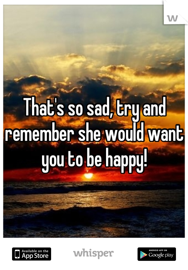 That's so sad, try and remember she would want you to be happy!