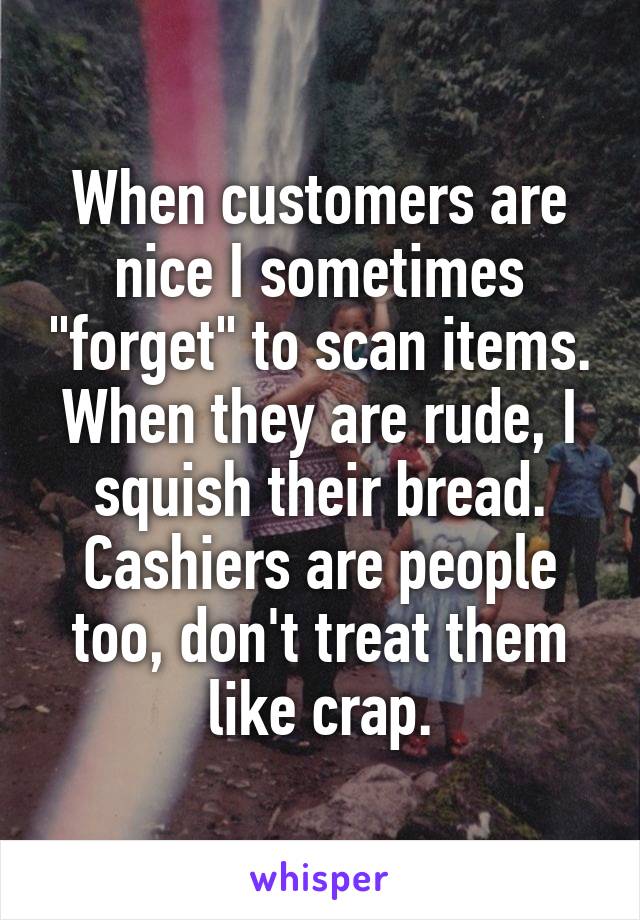 When customers are nice I sometimes "forget" to scan items. When they are rude, I squish their bread. Cashiers are people too, don't treat them like crap.