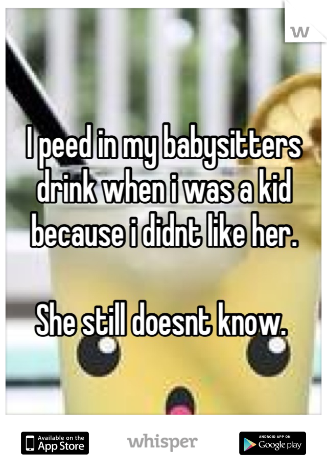 I peed in my babysitters drink when i was a kid because i didnt like her. 

She still doesnt know. 