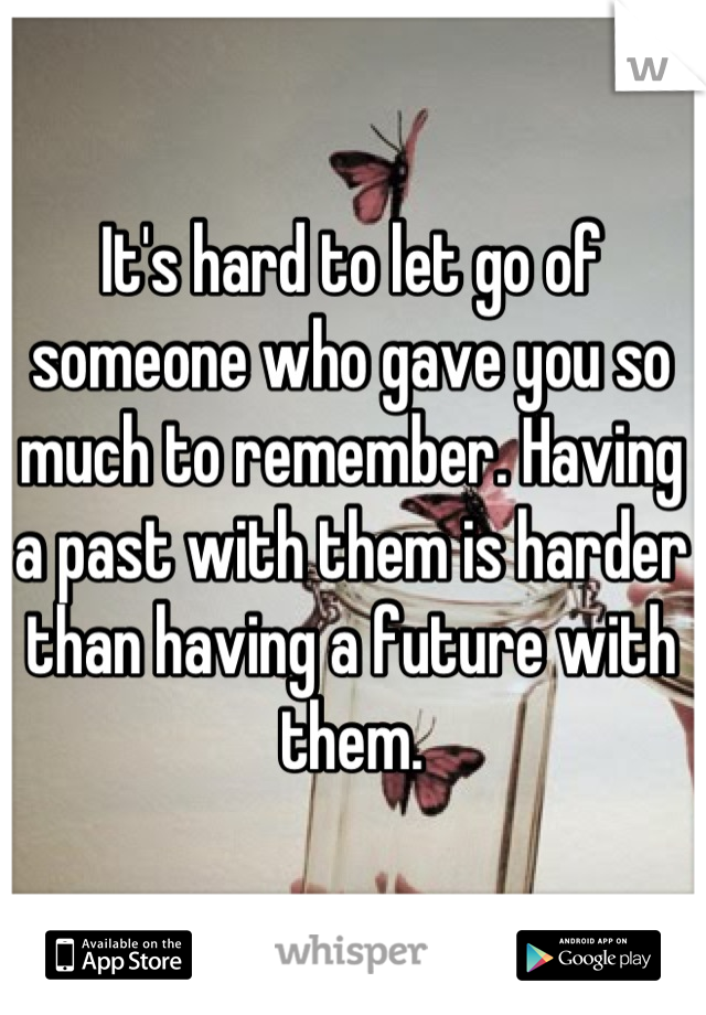 It's hard to let go of someone who gave you so much to remember. Having a past with them is harder than having a future with them.