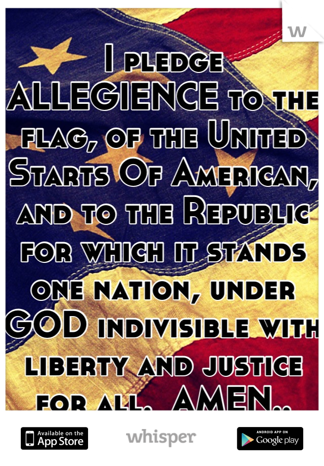 I pledge ALLEGIENCE to the flag, of the United Starts Of American, and to the Republic for which it stands one nation, under GOD indivisible with liberty and justice for all.  AMEN..