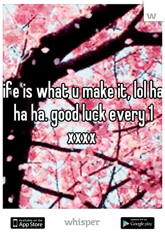 life is what u make it, lol ha ha ha. good luck every 1 xxxx 